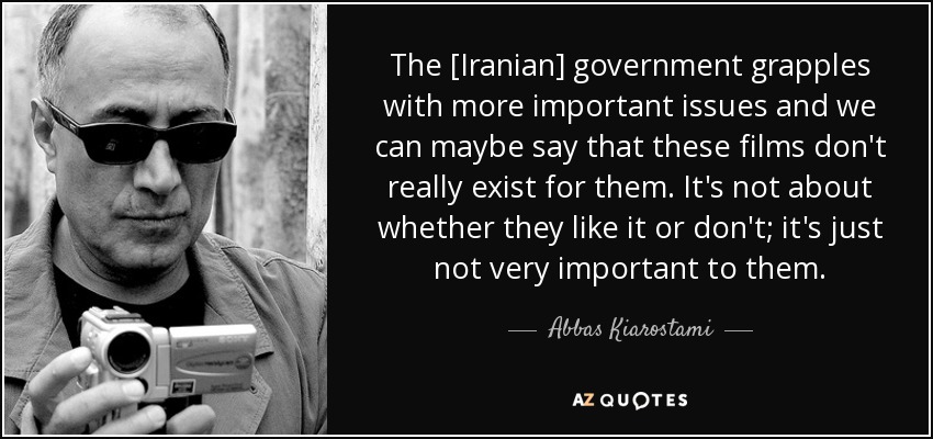 The [Iranian] government grapples with more important issues and we can maybe say that these films don't really exist for them. It's not about whether they like it or don't; it's just not very important to them. - Abbas Kiarostami