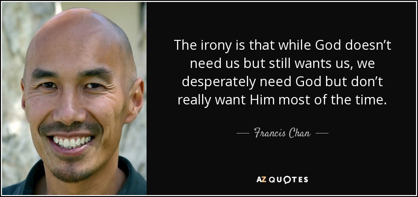 The irony is that while God doesn’t need us but still wants us, we desperately need God but don’t really want Him most of the time. - Francis Chan