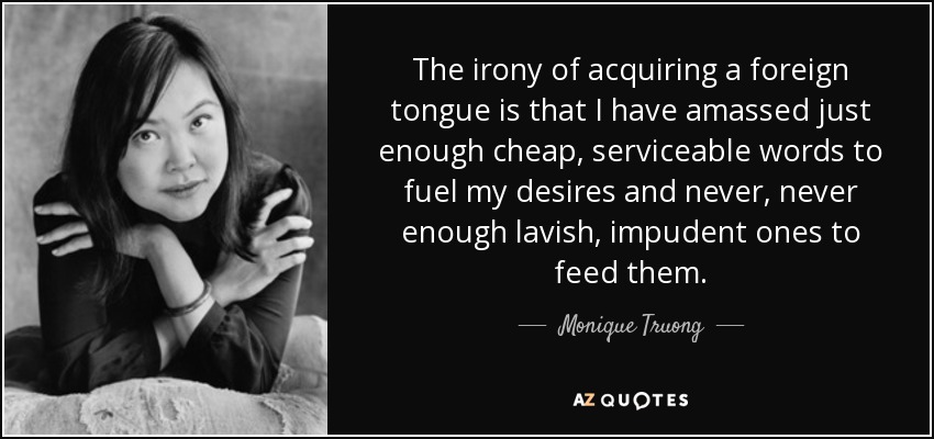 The irony of acquiring a foreign tongue is that I have amassed just enough cheap, serviceable words to fuel my desires and never, never enough lavish, impudent ones to feed them. - Monique Truong