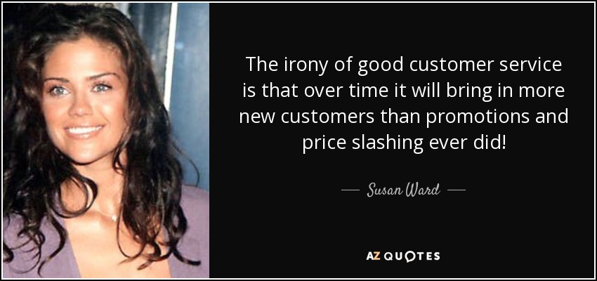 The irony of good customer service is that over time it will bring in more new customers than promotions and price slashing ever did! - Susan Ward