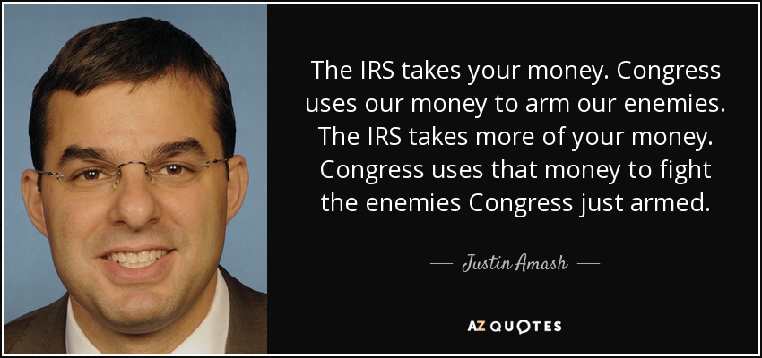 The IRS takes your money. Congress uses our money to arm our enemies. The IRS takes more of your money. Congress uses that money to fight the enemies Congress just armed. - Justin Amash