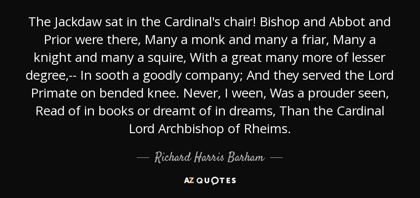 The Jackdaw sat in the Cardinal's chair! Bishop and Abbot and Prior were there, Many a monk and many a friar, Many a knight and many a squire, With a great many more of lesser degree,-- In sooth a goodly company; And they served the Lord Primate on bended knee. Never, I ween, Was a prouder seen, Read of in books or dreamt of in dreams, Than the Cardinal Lord Archbishop of Rheims. - Richard Harris Barham