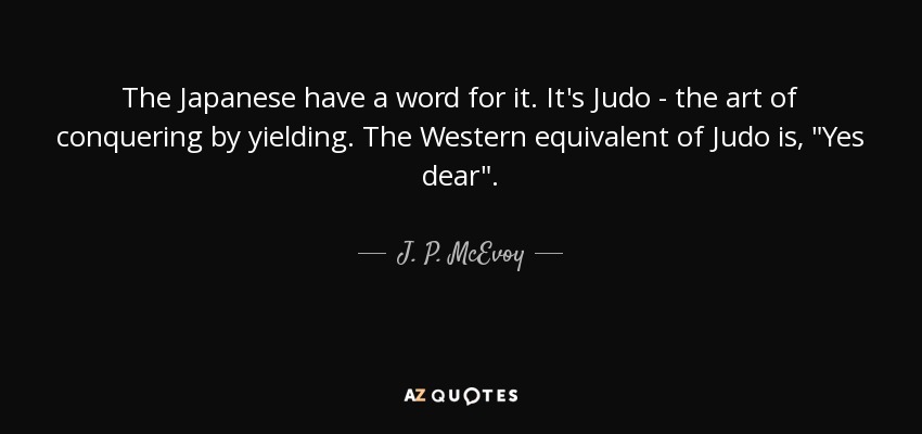 The Japanese have a word for it. It's Judo - the art of conquering by yielding. The Western equivalent of Judo is, 
