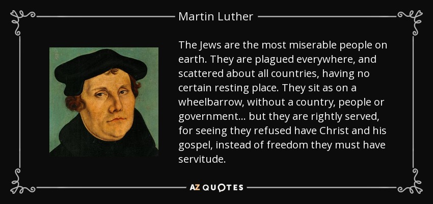 The Jews are the most miserable people on earth. They are plagued everywhere, and scattered about all countries, having no certain resting place. They sit as on a wheelbarrow, without a country, people or government... but they are rightly served, for seeing they refused have Christ and his gospel, instead of freedom they must have servitude. - Martin Luther