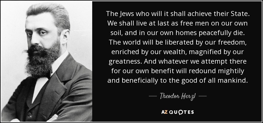 The Jews who will it shall achieve their State. We shall live at last as free men on our own soil, and in our own homes peacefully die. The world will be liberated by our freedom, enriched by our wealth, magnified by our greatness. And whatever we attempt there for our own benefit will redound mightily and beneficially to the good of all mankind. - Theodor Herzl