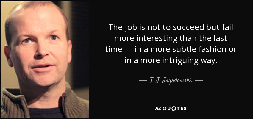 The job is not to succeed but fail more interesting than the last time—- in a more subtle fashion or in a more intriguing way. - T. J. Jagodowski