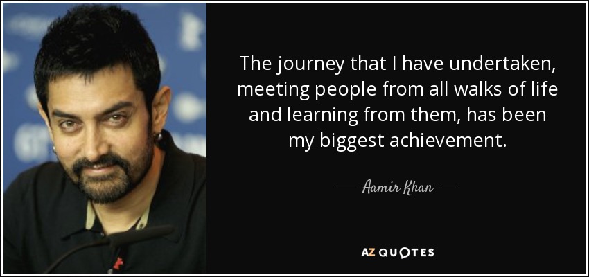 The journey that I have undertaken, meeting people from all walks of life and learning from them, has been my biggest achievement. - Aamir Khan