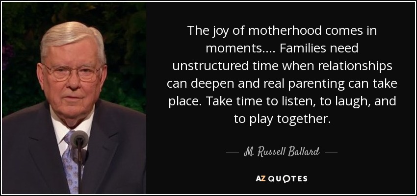 The joy of motherhood comes in moments. ... Families need unstructured time when relationships can deepen and real parenting can take place. Take time to listen, to laugh, and to play together. - M. Russell Ballard