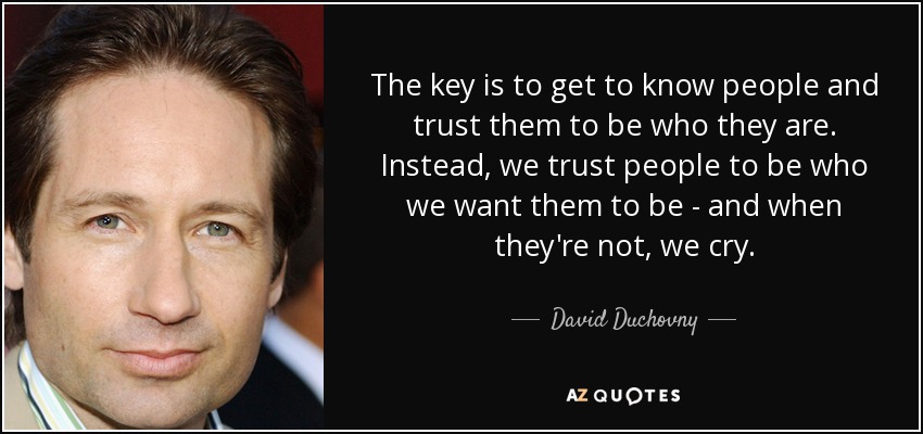 The key is to get to know people and trust them to be who they are. Instead, we trust people to be who we want them to be - and when they're not, we cry. - David Duchovny