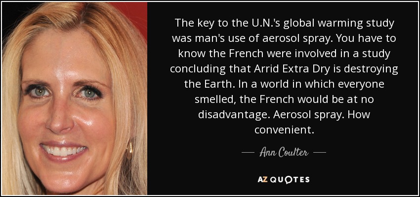 The key to the U.N.'s global warming study was man's use of aerosol spray. You have to know the French were involved in a study concluding that Arrid Extra Dry is destroying the Earth. In a world in which everyone smelled, the French would be at no disadvantage. Aerosol spray. How convenient. - Ann Coulter