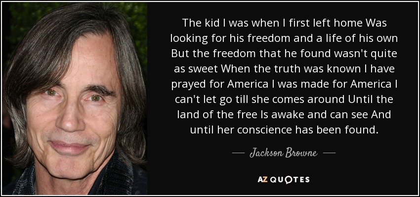 The kid I was when I first left home Was looking for his freedom and a life of his own But the freedom that he found wasn't quite as sweet When the truth was known I have prayed for America I was made for America I can't let go till she comes around Until the land of the free Is awake and can see And until her conscience has been found. - Jackson Browne