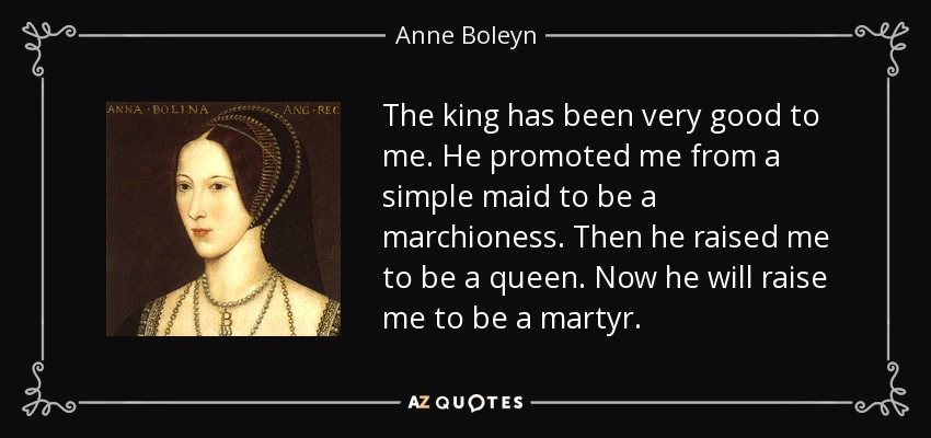 The king has been very good to me. He promoted me from a simple maid to be a marchioness. Then he raised me to be a queen. Now he will raise me to be a martyr. - Anne Boleyn