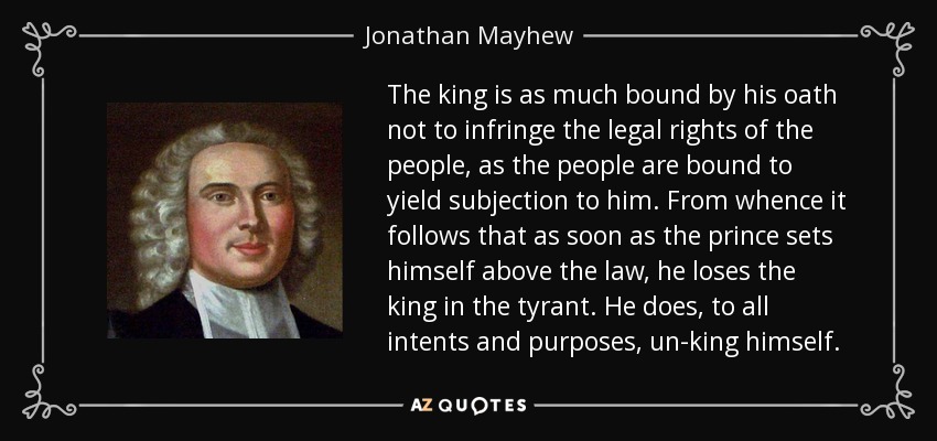 The king is as much bound by his oath not to infringe the legal rights of the people, as the people are bound to yield subjection to him. From whence it follows that as soon as the prince sets himself above the law, he loses the king in the tyrant. He does, to all intents and purposes, un-king himself. - Jonathan Mayhew