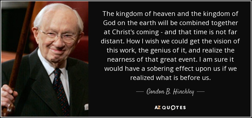 The kingdom of heaven and the kingdom of God on the earth will be combined together at Christ's coming - and that time is not far distant. How I wish we could get the vision of this work, the genius of it, and realize the nearness of that great event. I am sure it would have a sobering effect upon us if we realized what is before us. - Gordon B. Hinckley