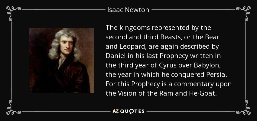 The kingdoms represented by the second and third Beasts, or the Bear and Leopard, are again described by Daniel in his last Prophecy written in the third year of Cyrus over Babylon , the year in which he conquered Persia. For this Prophecy is a commentary upon the Vision of the Ram and He-Goat. - Isaac Newton