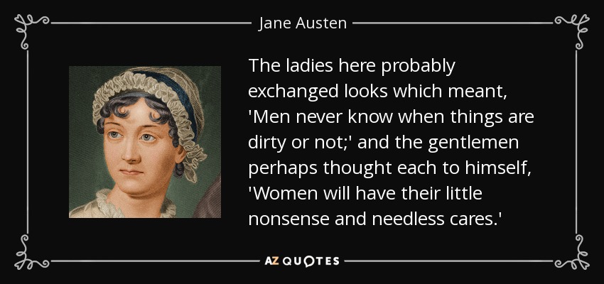 The ladies here probably exchanged looks which meant, 'Men never know when things are dirty or not;' and the gentlemen perhaps thought each to himself, 'Women will have their little nonsense and needless cares.' - Jane Austen