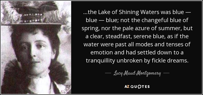 …the Lake of Shining Waters was blue — blue — blue; not the changeful blue of spring, nor the pale azure of summer, but a clear, steadfast, serene blue, as if the water were past all modes and tenses of emotion and had settled down to a tranquillity unbroken by fickle dreams. - Lucy Maud Montgomery