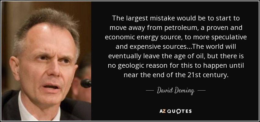 The largest mistake would be to start to move away from petroleum, a proven and economic energy source, to more speculative and expensive sources...The world will eventually leave the age of oil, but there is no geologic reason for this to happen until near the end of the 21st century. - David Deming