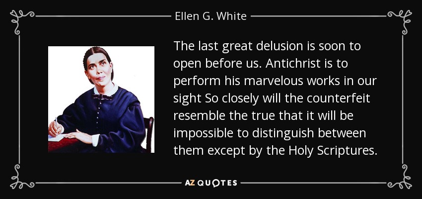 The last great delusion is soon to open before us. Antichrist is to perform his marvelous works in our sight So closely will the counterfeit resemble the true that it will be impossible to distinguish between them except by the Holy Scriptures. - Ellen G. White