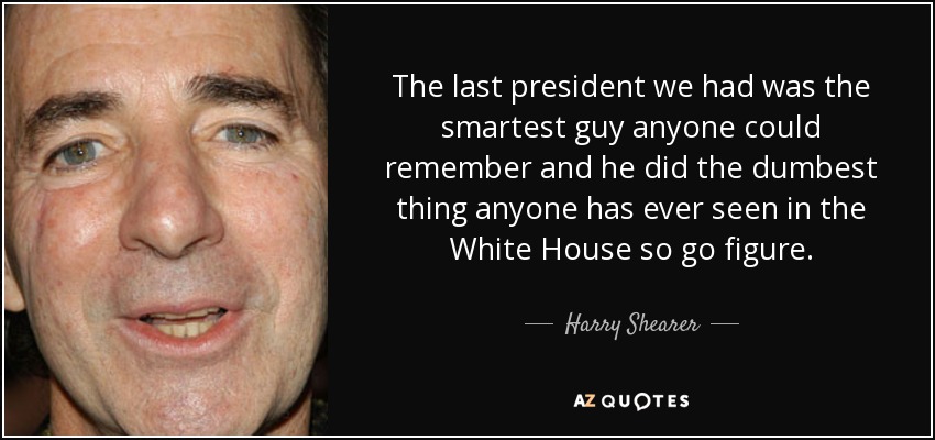 The last president we had was the smartest guy anyone could remember and he did the dumbest thing anyone has ever seen in the White House so go figure. - Harry Shearer