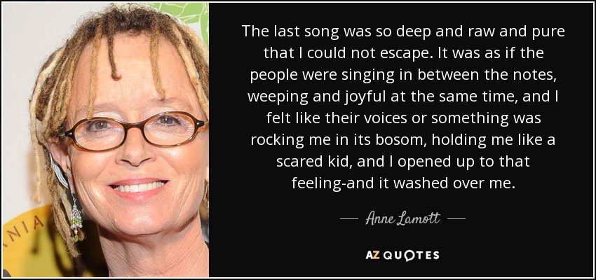 The last song was so deep and raw and pure that I could not escape. It was as if the people were singing in between the notes, weeping and joyful at the same time, and I felt like their voices or something was rocking me in its bosom, holding me like a scared kid, and I opened up to that feeling-and it washed over me. - Anne Lamott