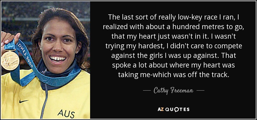 The last sort of really low-key race I ran, I realized with about a hundred metres to go, that my heart just wasn't in it. I wasn't trying my hardest, I didn't care to compete against the girls I was up against. That spoke a lot about where my heart was taking me-which was off the track. - Cathy Freeman