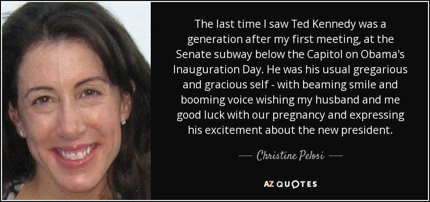 La última vez que vi a Ted Kennedy fue una generación después de mi primer encuentro, en el subterráneo del Senado, bajo el Capitolio, el día de la toma de posesión de Obama. Era su habitual ser gregario y amable, con una sonrisa radiante y una voz atronadora, deseándonos a mi marido y a mí buena suerte con nuestro embarazo y expresando su entusiasmo por el nuevo presidente. - Christine Pelosi