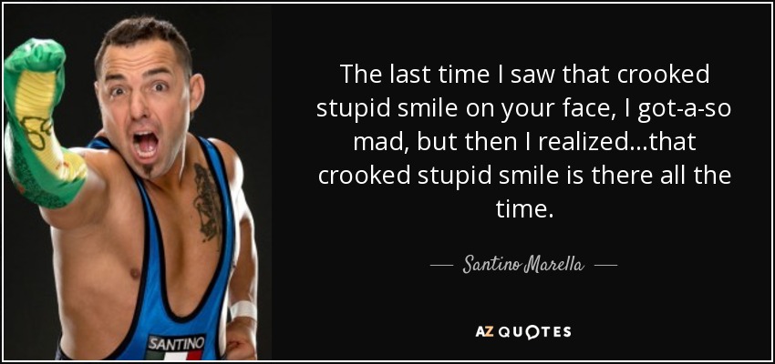 The last time I saw that crooked stupid smile on your face, I got-a-so mad, but then I realized...that crooked stupid smile is there all the time. - Santino Marella