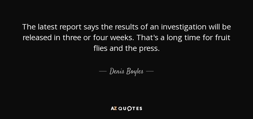 The latest report says the results of an investigation will be released in three or four weeks. That's a long time for fruit flies and the press. - Denis Boyles