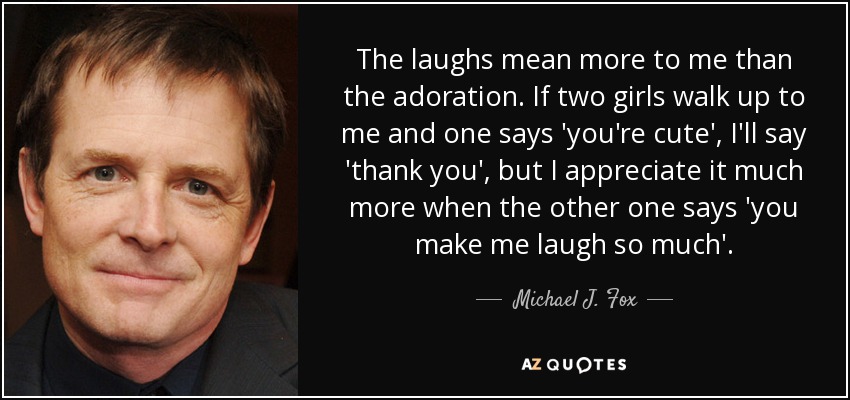 Las risas significan más para mí que la adoración. Si se me acercan dos chicas y una me dice 'eres guapo', le diré 'gracias', pero aprecio mucho más cuando la otra me dice 'me haces reír tanto'". - Michael J. Fox