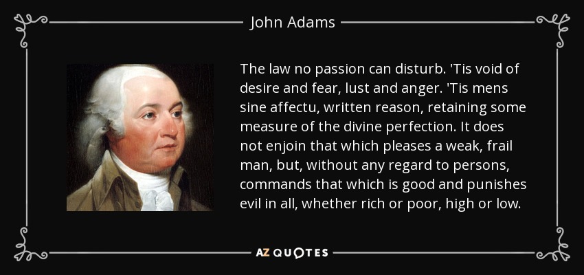 The law no passion can disturb. 'Tis void of desire and fear, lust and anger. 'Tis mens sine affectu, written reason, retaining some measure of the divine perfection. It does not enjoin that which pleases a weak, frail man, but, without any regard to persons, commands that which is good and punishes evil in all, whether rich or poor, high or low. - John Adams