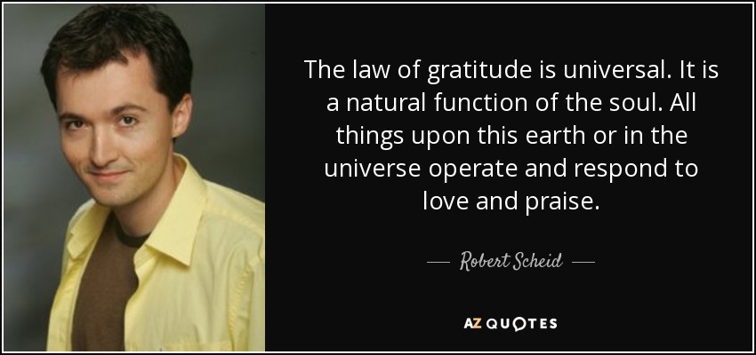 The law of gratitude is universal. It is a natural function of the soul. All things upon this earth or in the universe operate and respond to love and praise. - Robert Scheid