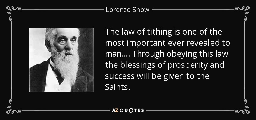 The law of tithing is one of the most important ever revealed to man. . . . Through obeying this law the blessings of prosperity and success will be given to the Saints. - Lorenzo Snow