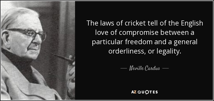 The laws of cricket tell of the English love of compromise between a particular freedom and a general orderliness, or legality. - Neville Cardus