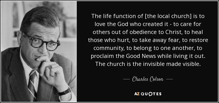 The life function of [the local church] is to love the God who created it - to care for others out of obedience to Christ, to heal those who hurt, to take away fear, to restore community, to belong to one another, to proclaim the Good News while living it out. The church is the invisible made visible. - Charles Colson