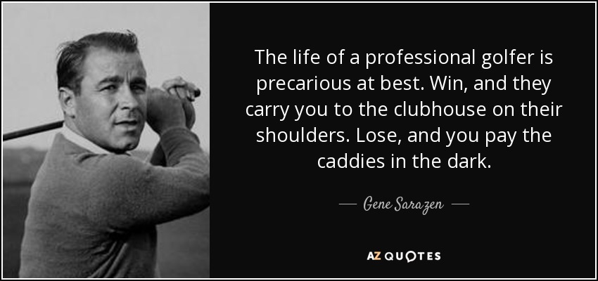 The life of a professional golfer is precarious at best. Win, and they carry you to the clubhouse on their shoulders. Lose, and you pay the caddies in the dark. - Gene Sarazen