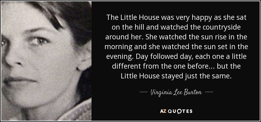 The Little House was very happy as she sat on the hill and watched the countryside around her. She watched the sun rise in the morning and she watched the sun set in the evening. Day followed day, each one a little different from the one before . . . but the Little House stayed just the same. - Virginia Lee Burton