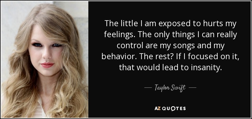 Lo poco a lo que me expongo hiere mis sentimientos. Lo único que realmente puedo controlar son mis canciones y mi comportamiento. ¿El resto? Si me centrara en ello, me llevaría a la locura. - Taylor Swift