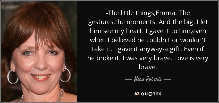 -The little things,Emma. The gestures,the moments. And the big. I let him see my heart. I gave it to him,even when I believed he couldn't or wouldn't take it. I gave it anyway-a gift. Even if he broke it. I was very brave. Love is very brave. - Nora Roberts