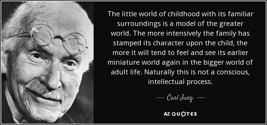 The little world of childhood with its familiar surroundings is a model of the greater world. The more intensively the family has stamped its character upon the child, the more it will tend to feel and see its earlier miniature world again in the bigger world of adult life. Naturally this is not a conscious, intellectual process. - Carl Jung