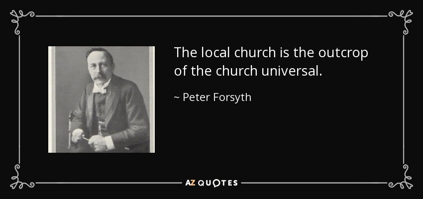 The local church is the outcrop of the church universal. - Peter Forsyth