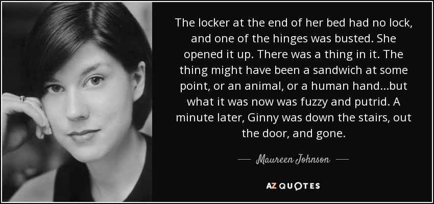 The locker at the end of her bed had no lock, and one of the hinges was busted. She opened it up. There was a thing in it. The thing might have been a sandwich at some point, or an animal, or a human hand...but what it was now was fuzzy and putrid. A minute later, Ginny was down the stairs, out the door, and gone. - Maureen Johnson