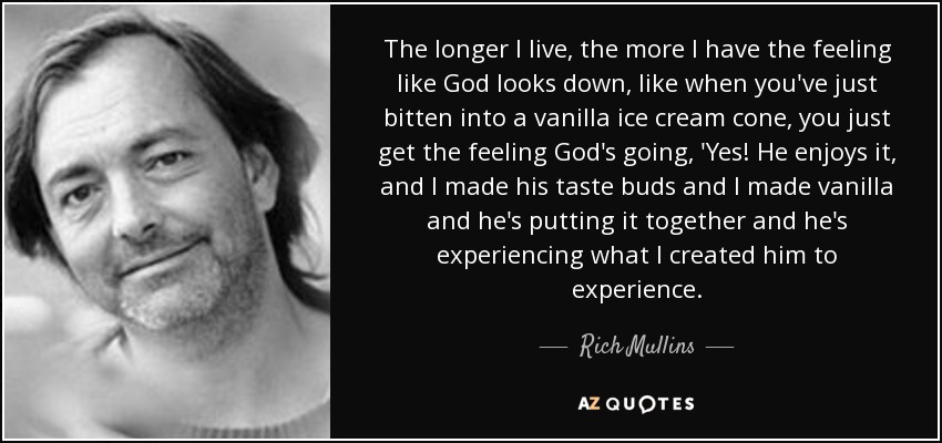 The longer I live, the more I have the feeling like God looks down, like when you've just bitten into a vanilla ice cream cone, you just get the feeling God's going, 'Yes! He enjoys it, and I made his taste buds and I made vanilla and he's putting it together and he's experiencing what I created him to experience. - Rich Mullins