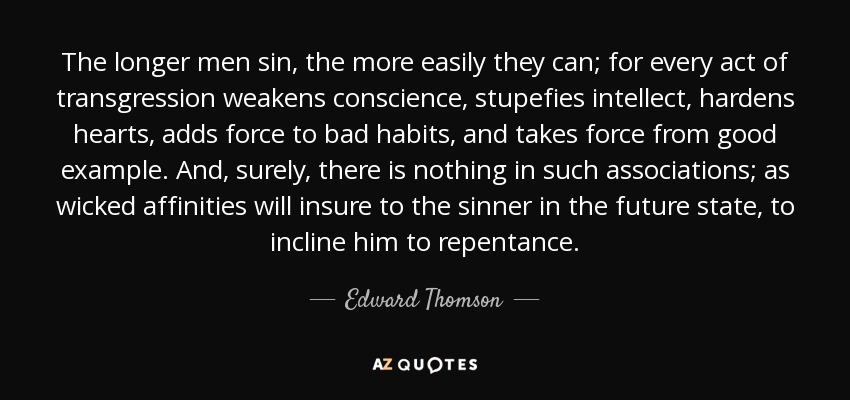 Cuanto más tiempo pecan los hombres, más fácilmente pueden hacerlo; porque todo acto de transgresión debilita la conciencia, atonta el intelecto, endurece los corazones, añade fuerza a los malos hábitos y quita fuerza al buen ejemplo. Y, ciertamente, no hay nada en tales asociaciones; como las afinidades perversas asegurarán al pecador en el estado futuro, para inclinarlo al arrepentimiento. - Edward Thomson