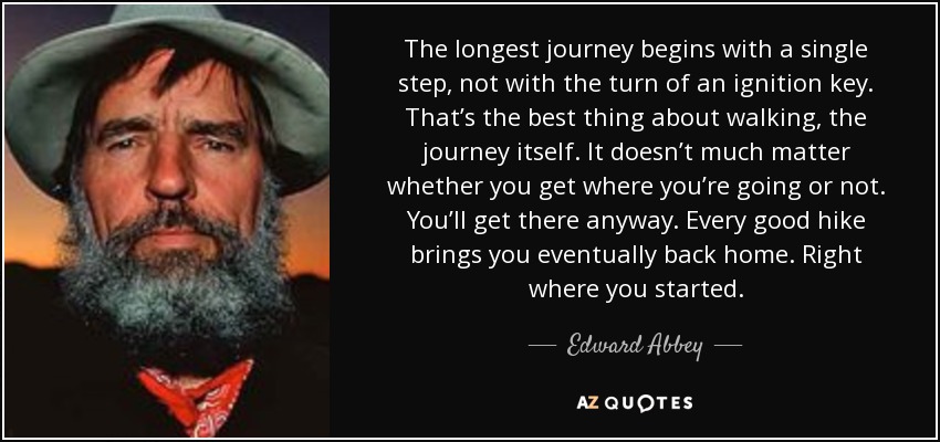 The longest journey begins with a single step, not with the turn of an ignition key. That’s the best thing about walking, the journey itself. It doesn’t much matter whether you get where you’re going or not. You’ll get there anyway. Every good hike brings you eventually back home. Right where you started. - Edward Abbey