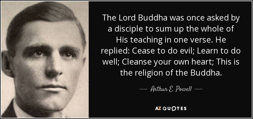 En cierta ocasión, un discípulo pidió al Señor Buda que resumiera toda su enseñanza en un verso. Él respondió: Deja de hacer el mal; Aprende a hacer el bien; Limpia tu propio corazón; Esta es la religión del Buda. - Arthur E. Powell