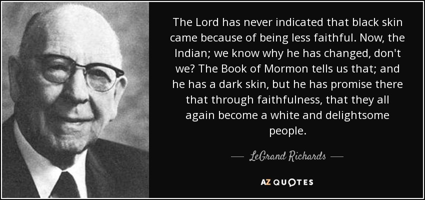 The Lord has never indicated that black skin came because of being less faithful. Now, the Indian; we know why he has changed, don't we? The Book of Mormon tells us that; and he has a dark skin, but he has promise there that through faithfulness, that they all again become a white and delightsome people. - LeGrand Richards