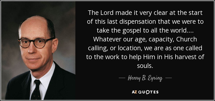 The Lord made it very clear at the start of this last dispensation that we were to take the gospel to all the world. ... Whatever our age, capacity, Church calling, or location, we are as one called to the work to help Him in His harvest of souls. - Henry B. Eyring