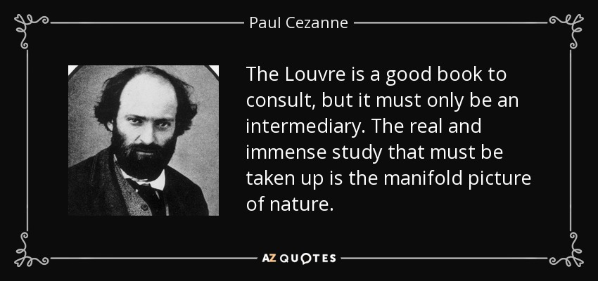 The Louvre is a good book to consult, but it must only be an intermediary. The real and immense study that must be taken up is the manifold picture of nature. - Paul Cezanne