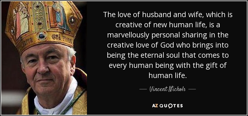El amor de los esposos, creador de una nueva vida humana, es una participación maravillosamente personal en el amor creador de Dios, que hace nacer el alma eterna que llega a cada ser humano con el don de la vida humana. - Vincent Nichols